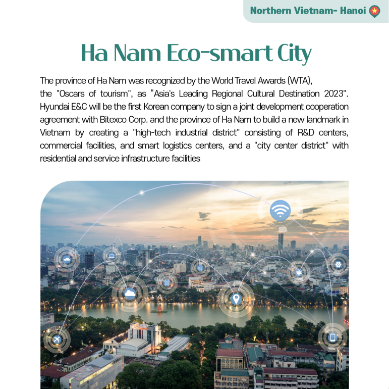 Ha Nam Eco-smart City The province of Ha Nam was recognized by the World Travel Awards (WTA), the Oscars of tourism, as “Asias Leading Regional Cultural Destination 2023. Hyundai E&C will be the first Korean company to sign a joint development cooperation agreement with Bitexco Corp. and the province of Ha Nam to build a new landmark in Vietnam by creating a high-tech industrial district consisting of R&D centers, commercial facilities, and smart logistics centers, and a city center district with residential and service infrastructure facilities.